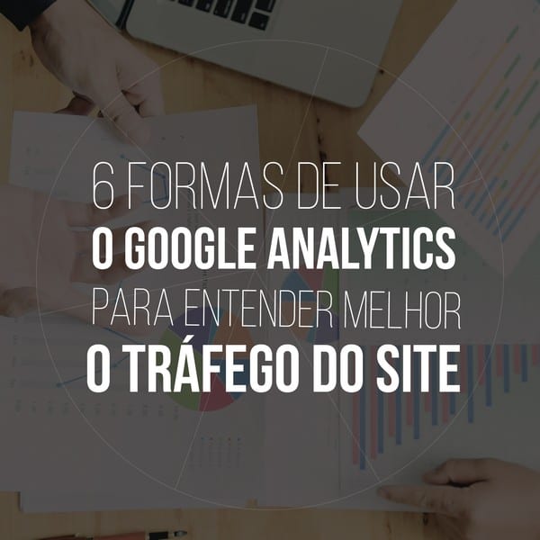 6 formas de usar o Google Analytics para entender o tráfego do site